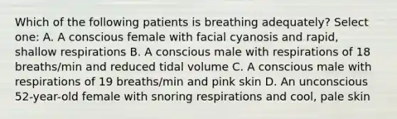 Which of the following patients is breathing adequately? Select one: A. A conscious female with facial cyanosis and rapid, shallow respirations B. A conscious male with respirations of 18 breaths/min and reduced tidal volume C. A conscious male with respirations of 19 breaths/min and pink skin D. An unconscious 52-year-old female with snoring respirations and cool, pale skin