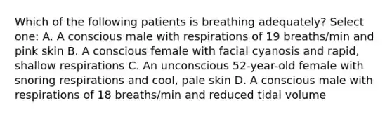 Which of the following patients is breathing adequately? Select one: A. A conscious male with respirations of 19 breaths/min and pink skin B. A conscious female with facial cyanosis and rapid, shallow respirations C. An unconscious 52-year-old female with snoring respirations and cool, pale skin D. A conscious male with respirations of 18 breaths/min and reduced tidal volume