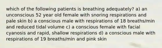 which of the following patients is breathing adequately? a) an unconscious 52 year old female with snoring respirations and pale skin b) a conscious male with respirations of 18 breaths/min and reduced tidal volume c) a conscious female with facial cyanosis and rapid, shallow respirations d) a conscious male with respirations of 19 breaths/min and pink skin