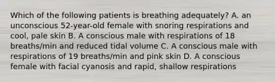 Which of the following patients is breathing adequately? A. an unconscious 52-year-old female with snoring respirations and cool, pale skin B. A conscious male with respirations of 18 breaths/min and reduced tidal volume C. A conscious male with respirations of 19 breaths/min and pink skin D. A conscious female with facial cyanosis and rapid, shallow respirations