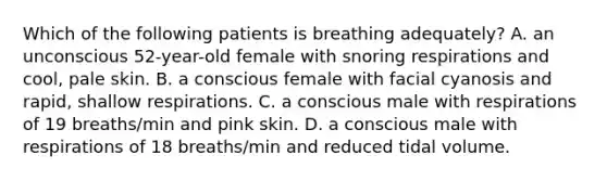 Which of the following patients is breathing adequately? A. an unconscious 52-year-old female with snoring respirations and cool, pale skin. B. a conscious female with facial cyanosis and rapid, shallow respirations. C. a conscious male with respirations of 19 breaths/min and pink skin. D. a conscious male with respirations of 18 breaths/min and reduced tidal volume.