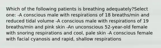 Which of the following patients is breathing adequately?Select one: -A conscious male with respirations of 18 breaths/min and reduced tidal volume -A conscious male with respirations of 19 breaths/min and pink skin -An unconscious 52-year-old female with snoring respirations and cool, pale skin -A conscious female with facial cyanosis and rapid, shallow respirations