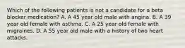 Which of the following patients is not a candidate for a beta blocker medication? A. A 45 year old male with angina. B. A 39 year old female with asthma. C. A 25 year old female with migraines. D. A 55 year old male with a history of two heart attacks.