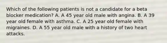 Which of the following patients is not a candidate for a beta blocker medication? A. A 45 year old male with angina. B. A 39 year old female with asthma. C. A 25 year old female with migraines. D. A 55 year old male with a history of two heart attacks.