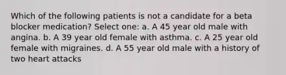 Which of the following patients is not a candidate for a beta blocker medication? Select one: a. A 45 year old male with angina. b. A 39 year old female with asthma. c. A 25 year old female with migraines. d. A 55 year old male with a history of two heart attacks