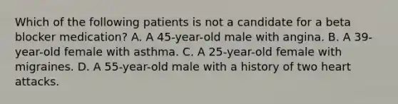 Which of the following patients is not a candidate for a beta blocker medication? A. A 45-year-old male with angina. B. A 39-year-old female with asthma. C. A 25-year-old female with migraines. D. A 55-year-old male with a history of two heart attacks.