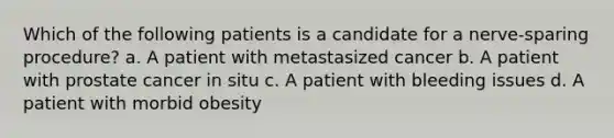 Which of the following patients is a candidate for a nerve-sparing procedure? a. A patient with metastasized cancer b. A patient with prostate cancer in situ c. A patient with bleeding issues d. A patient with morbid obesity