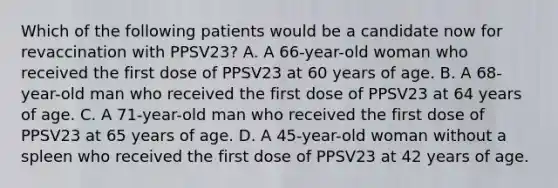 Which of the following patients would be a candidate now for revaccination with PPSV23? A. A 66-year-old woman who received the first dose of PPSV23 at 60 years of age. B. A 68-year-old man who received the first dose of PPSV23 at 64 years of age. C. A 71-year-old man who received the first dose of PPSV23 at 65 years of age. D. A 45-year-old woman without a spleen who received the first dose of PPSV23 at 42 years of age.