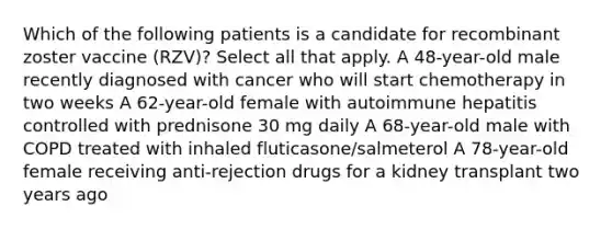 Which of the following patients is a candidate for recombinant zoster vaccine (RZV)? Select all that apply. A 48-year-old male recently diagnosed with cancer who will start chemotherapy in two weeks A 62-year-old female with autoimmune hepatitis controlled with prednisone 30 mg daily A 68-year-old male with COPD treated with inhaled fluticasone/salmeterol A 78-year-old female receiving anti-rejection drugs for a kidney transplant two years ago