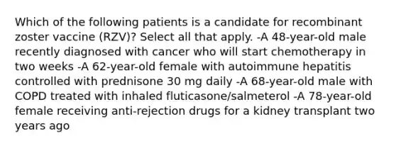 Which of the following patients is a candidate for recombinant zoster vaccine (RZV)? Select all that apply. -A 48-year-old male recently diagnosed with cancer who will start chemotherapy in two weeks -A 62-year-old female with autoimmune hepatitis controlled with prednisone 30 mg daily -A 68-year-old male with COPD treated with inhaled fluticasone/salmeterol -A 78-year-old female receiving anti-rejection drugs for a kidney transplant two years ago