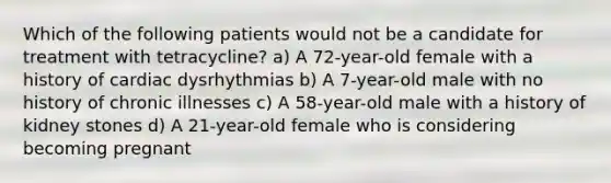 Which of the following patients would not be a candidate for treatment with tetracycline? a) A 72-year-old female with a history of cardiac dysrhythmias b) A 7-year-old male with no history of chronic illnesses c) A 58-year-old male with a history of kidney stones d) A 21-year-old female who is considering becoming pregnant