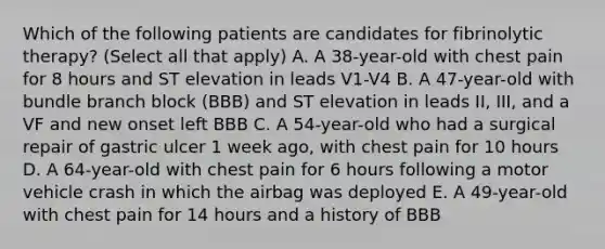 Which of the following patients are candidates for fibrinolytic therapy? (Select all that apply) A. A 38-year-old with chest pain for 8 hours and ST elevation in leads V1-V4 B. A 47-year-old with bundle branch block (BBB) and ST elevation in leads II, III, and a VF and new onset left BBB C. A 54-year-old who had a surgical repair of gastric ulcer 1 week ago, with chest pain for 10 hours D. A 64-year-old with chest pain for 6 hours following a motor vehicle crash in which the airbag was deployed E. A 49-year-old with chest pain for 14 hours and a history of BBB