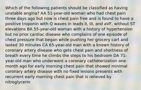 Which of the following patients should be classified as having unstable angina? AA 51-year-old woman who had chest pain three days ago but now is chest pain free and is found to have a positive troponin with Q waves in leads II, III, and aVF, without ST elevations BA 55-year-old woman with a history of hypertension but no prior cardiac disease who complains of one episode of chest pressure that began while pushing her grocery cart and lasted 30 minutes CA 65-year-old man with a known history of coronary artery disease who gets chest pain and shortness of breath every time he climbs the steps to his bedroom DA 71-year-old man who underwent a coronary catheterization one month ago for early morning chest pain that showed minimal coronary artery disease with no fixed lesions presents with recurrent early morning chest pain that is relieved by nitroglycerin