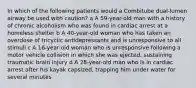 In which of the following patients would a Combitube dual-lumen airway be used with caution? a A 59-year-old man with a history of chronic alcoholism who was found in cardiac arrest at a homeless shelter b A 40-year-old woman who has taken an overdose of tricyclic antidepressants and is unresponsive to all stimuli c A 16-year-old woman who is unresponsive following a motor vehicle collision in which she was ejected, sustaining traumatic brain injury d A 28-year-old man who is in cardiac arrest after his kayak capsized, trapping him under water for several minutes