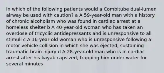 In which of the following patients would a Combitube dual-lumen airway be used with caution? a A 59-year-old man with a history of chronic alcoholism who was found in cardiac arrest at a homeless shelter b A 40-year-old woman who has taken an overdose of tricyclic antidepressants and is unresponsive to all stimuli c A 16-year-old woman who is unresponsive following a motor vehicle collision in which she was ejected, sustaining traumatic brain injury d A 28-year-old man who is in cardiac arrest after his kayak capsized, trapping him under water for several minutes