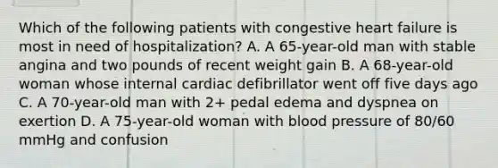 Which of the following patients with congestive heart failure is most in need of hospitalization? A. A 65-year-old man with stable angina and two pounds of recent weight gain B. A 68-year-old woman whose internal cardiac defibrillator went off five days ago C. A 70-year-old man with 2+ pedal edema and dyspnea on exertion D. A 75-year-old woman with blood pressure of 80/60 mmHg and confusion