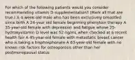 For which of the following patients would you consider recommending vitamin D supplementation? (Mark all that are true.) A 4-week-old male who has been exclusively breastfed since birth A 24-year old female beginning phenytoin therapy A 35-year-old female with depression and fatigue whose 25-hydroxyvitamin D level was 52 ng/mL when checked at a recent health fair A 45-year-old female with metastatic breast cancer who is taking a bisphosphonate A 63-year-old female with no known risk factors for osteoporosis other than her postmenopausal status