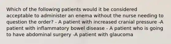 Which of the following patients would it be considered acceptable to administer an enema without the nurse needing to question the order? - A patient with increased cranial pressure -A patient with inflammatory bowel disease - A patient who is going to have abdominal surgery -A patient with glaucoma