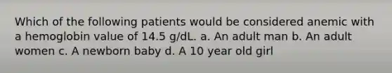 Which of the following patients would be considered anemic with a hemoglobin value of 14.5 g/dL. a. An adult man b. An adult women c. A newborn baby d. A 10 year old girl