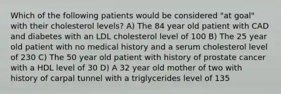 Which of the following patients would be considered "at goal" with their cholesterol levels? A) The 84 year old patient with CAD and diabetes with an LDL cholesterol level of 100 B) The 25 year old patient with no medical history and a serum cholesterol level of 230 C) The 50 year old patient with history of prostate cancer with a HDL level of 30 D) A 32 year old mother of two with history of carpal tunnel with a triglycerides level of 135