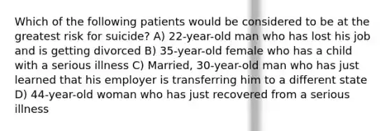 Which of the following patients would be considered to be at the greatest risk for suicide? A) 22-year-old man who has lost his job and is getting divorced B) 35-year-old female who has a child with a serious illness C) Married, 30-year-old man who has just learned that his employer is transferring him to a different state D) 44-year-old woman who has just recovered from a serious illness