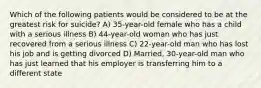 Which of the following patients would be considered to be at the greatest risk for suicide? A) 35-year-old female who has a child with a serious illness B) 44-year-old woman who has just recovered from a serious illness C) 22-year-old man who has lost his job and is getting divorced D) Married, 30-year-old man who has just learned that his employer is transferring him to a different state