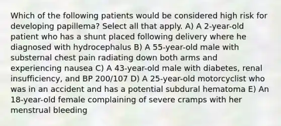 Which of the following patients would be considered high risk for developing papillema? Select all that apply. A) A 2-year-old patient who has a shunt placed following delivery where he diagnosed with hydrocephalus B) A 55-year-old male with substernal chest pain radiating down both arms and experiencing nausea C) A 43-year-old male with diabetes, renal insufficiency, and BP 200/107 D) A 25-year-old motorcyclist who was in an accident and has a potential subdural hematoma E) An 18-year-old female complaining of severe cramps with her menstrual bleeding