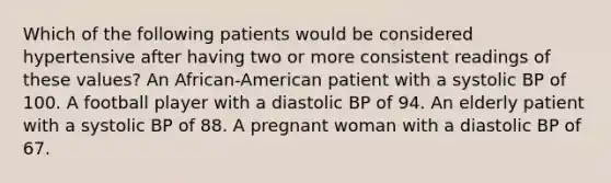 Which of the following patients would be considered hypertensive after having two or more consistent readings of these values? An African-American patient with a systolic BP of 100. A football player with a diastolic BP of 94. An elderly patient with a systolic BP of 88. A pregnant woman with a diastolic BP of 67.