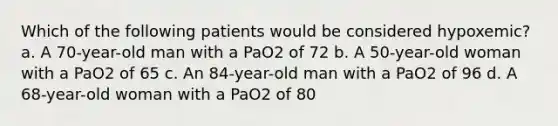 Which of the following patients would be considered hypoxemic? a. A 70-year-old man with a PaO2 of 72 b. A 50-year-old woman with a PaO2 of 65 c. An 84-year-old man with a PaO2 of 96 d. A 68-year-old woman with a PaO2 of 80