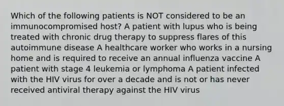 Which of the following patients is NOT considered to be an immunocompromised host? A patient with lupus who is being treated with chronic drug therapy to suppress flares of this autoimmune disease A healthcare worker who works in a nursing home and is required to receive an annual influenza vaccine A patient with stage 4 leukemia or lymphoma A patient infected with the HIV virus for over a decade and is not or has never received antiviral therapy against the HIV virus