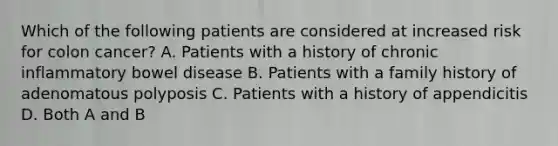 Which of the following patients are considered at increased risk for colon cancer? A. Patients with a history of chronic inflammatory bowel disease B. Patients with a family history of adenomatous polyposis C. Patients with a history of appendicitis D. Both A and B