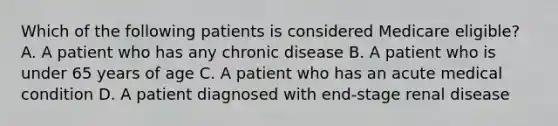 Which of the following patients is considered Medicare eligible? A. A patient who has any chronic disease B. A patient who is under 65 years of age C. A patient who has an acute medical condition D. A patient diagnosed with end-stage renal disease