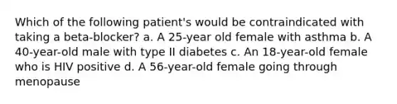 Which of the following patient's would be contraindicated with taking a beta-blocker? a. A 25-year old female with asthma b. A 40-year-old male with type II diabetes c. An 18-year-old female who is HIV positive d. A 56-year-old female going through menopause