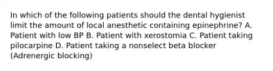 In which of the following patients should the dental hygienist limit the amount of local anesthetic containing epinephrine? A. Patient with low BP B. Patient with xerostomia C. Patient taking pilocarpine D. Patient taking a nonselect beta blocker (Adrenergic blocking)