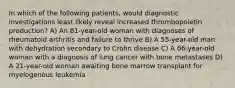 In which of the following patients, would diagnostic investigations least likely reveal increased thrombopoietin production? A) An 81-year-old woman with diagnoses of rheumatoid arthritis and failure to thrive B) A 55-year-old man with dehydration secondary to Crohn disease C) A 66-year-old woman with a diagnosis of lung cancer with bone metastases D) A 21-year-old woman awaiting bone marrow transplant for myelogenous leukemia