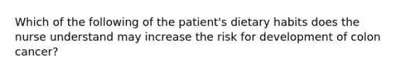 Which of the following of the patient's dietary habits does the nurse understand may increase the risk for development of colon cancer?