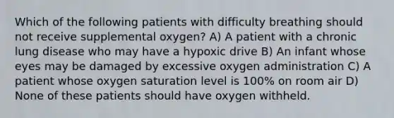 Which of the following patients with difficulty breathing should not receive supplemental oxygen? A) A patient with a chronic lung disease who may have a hypoxic drive B) An infant whose eyes may be damaged by excessive oxygen administration C) A patient whose oxygen saturation level is 100% on room air D) None of these patients should have oxygen withheld.