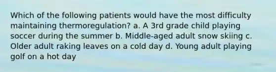 Which of the following patients would have the most difficulty maintaining thermoregulation? a. A 3rd grade child playing soccer during the summer b. Middle-aged adult snow skiing c. Older adult raking leaves on a cold day d. Young adult playing golf on a hot day