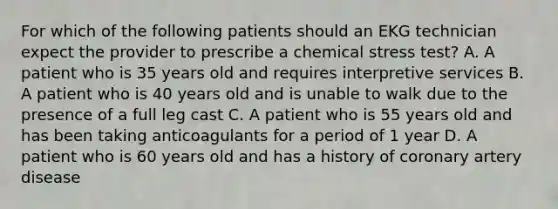 For which of the following patients should an EKG technician expect the provider to prescribe a chemical stress test? A. A patient who is 35 years old and requires interpretive services B. A patient who is 40 years old and is unable to walk due to the presence of a full leg cast C. A patient who is 55 years old and has been taking anticoagulants for a period of 1 year D. A patient who is 60 years old and has a history of coronary artery disease