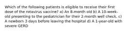 Which of the following patients is eligible to receive their first dose of the rotavirus vaccine? a) An 8-month old b) A 10-week-old presenting to the pediatrician for their 2-month well check. c) A newborn 3 days before leaving the hospital d) A 1-year-old with severe GERD