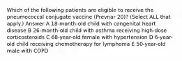 Which of the following patients are eligible to receive the pneumococcal conjugate vaccine (Prevnar 20)? (Select ALL that apply.) Answer A 18-month-old child with congenital heart disease B 26-month-old child with asthma receiving high-dose corticosteroids C 68-year-old female with hypertension D 6-year-old child receiving chemotherapy for lymphoma E 50-year-old male with COPD