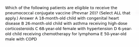 Which of the following patients are eligible to receive the pneumococcal conjugate vaccine (Prevnar 20)? (Select ALL that apply.) Answer A 18-month-old child with congenital heart disease B 26-month-old child with asthma receiving high-dose corticosteroids C 68-year-old female with hypertension D 6-year-old child receiving chemotherapy for lymphoma E 50-year-old male with COPD