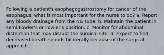 Following a patient's esophagogastrostomy for cancer of the esophagus, what is most important for the nurse to do? a. Report any bloody drainage from the NG tube. b. Maintain the patient in semi-Fowler's or Fowler's position. c. Monitor for abdominal distention that may disrupt the surgical site. d. Expect to find decreased breath sounds bilaterally because of the surgical approach.