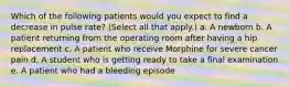 Which of the following patients would you expect to find a decrease in pulse rate? (Select all that apply.) a. A newborn b. A patient returning from the operating room after having a hip replacement c. A patient who receive Morphine for severe cancer pain d. A student who is getting ready to take a final examination e. A patient who had a bleeding episode