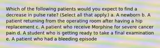 Which of the following patients would you expect to find a decrease in pulse rate? (Select all that apply.) a. A newborn b. A patient returning from the operating room after having a hip replacement c. A patient who receive Morphine for severe cancer pain d. A student who is getting ready to take a final examination e. A patient who had a bleeding episode