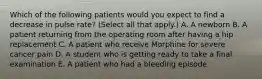 Which of the following patients would you expect to find a decrease in pulse rate? (Select all that apply.) A. A newborn B. A patient returning from the operating room after having a hip replacement C. A patient who receive Morphine for severe cancer pain D. A student who is getting ready to take a final examination E. A patient who had a bleeding episode