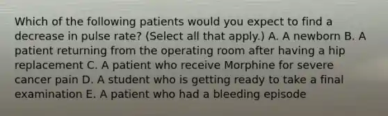 Which of the following patients would you expect to find a decrease in pulse rate? (Select all that apply.) A. A newborn B. A patient returning from the operating room after having a hip replacement C. A patient who receive Morphine for severe cancer pain D. A student who is getting ready to take a final examination E. A patient who had a bleeding episode