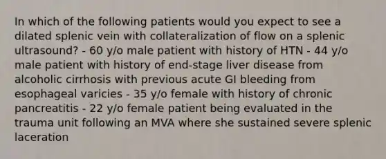 In which of the following patients would you expect to see a dilated splenic vein with collateralization of flow on a splenic ultrasound? - 60 y/o male patient with history of HTN - 44 y/o male patient with history of end-stage liver disease from alcoholic cirrhosis with previous acute GI bleeding from esophageal varicies - 35 y/o female with history of chronic pancreatitis - 22 y/o female patient being evaluated in the trauma unit following an MVA where she sustained severe splenic laceration