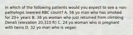 In which of the following patients would you expect to see a non-pathologic lowered RBC count? A. 56 yo man who has smoked for 20+ years B. 38 yo woman who just returned from climbing Denali (elevation 20,310 ft) C. 24 yo woman who is pregnant with twins D. 32 yo man who is vegan