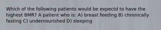 Which of the following patients would be expectd to have the highest BMR? A patient who is: A) breast feeding B) chronically fasting C) undernourished D) sleeping